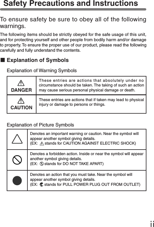ⅱTo ensure safety be sure to obey all of the following warnings.The following items should be strictly obeyed for the safe usage of this unit, and for protecting yourself and other people from bodily harm and/or damage to property. To ensure the proper use of our product, please read the following carefully and fully understand the contents.■Explanation of SymbolsExplanation of Warning SymbolsDANGERThese entries are actions that absolutely under no circumstance should be taken. The taking of such an action may cause serious personal physical damage or death.These entries are actions that if taken may lead to physical injury or damage to persons or things.Explanation of Picture SymbolsDenotes an important warning or caution. Near the symbol will appear another symbol giving details. (EX:   stands for CAUTION AGAINST ELECTRIC SHOCK)Denotes a forbidden action. Inside or near the symbol will appear another symbol giving details. (EX:   stands for DO NOT TAKE APART)Denotes an action that you must take. Near the symbol will appear another symbol giving details. (EX:   stands for PULL POWER PLUG OUT FROM OUTLET)Safety Precautions and Instructions CAUTION