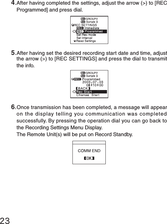 4.After having completed the settings, adjust the arrow (>) to [REC Programmed] and press dial.5.After having set the desired recording start date and time, adjust the arrow (>) to [REC SETTINGS] and press the dial to transmit the info.236.Once transmission has been completed, a message will appear on the display telling you communication was completed successfully. By pressing the operation dial you can go back to the Recording Settings Menu Display.The Remote Unit(s) will be put on Record Standby.