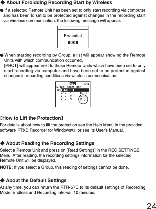 24●If a selected Remote Unit has been set to only start recording via computer and has been to set to be protected against changes in the recording start via wireless communication, the following message will appear.【How to Lift the Protection】For details about how to lift the protection see the Help Menu in the provided software『T&amp;D Recorder for Windows 』or see its User&rsquo;s Manual.◆About Reading the Recording SettingsSelect a Remote Unit and press on [Read Settings] in the REC SETTINGS Menu. After reading, the recording settings information for the selected Remote Unit will be displayed.NOTE: If you select a Group, this reading of settings cannot be done.◆About the Default SettingsAt any time, you can return the RTR-57C to its default settings of Recording Mode: Endless and Recording Interval: 10 minutes.●When starting recording by Group, a list will appear showing the Remote Units with which communication occurred.[PROT] will appear next to those Remote Units which have been set to only start recording via computer and have been set to be protected against changes in recording conditions via wireless communication.◆About Forbidding Recording Start by Wireless