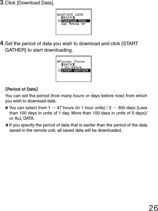 263.Click [Download Data].4.Set the period of data you wish to download and click [START GATHER] to start downloading.【Period of Data】You can set the period (how many hours or days before now) from which you wish to download data.●You can select from 1 ～47 hours (in 1 hour units) / 2 ～300 days (Less than 100 days in units of 1 day, More than 100 days in units of 5 days)/ or ALL DATA.●If you specify the period of data that is earlier than the period of the data saved in the remote unit, all saved data will be downloaded.