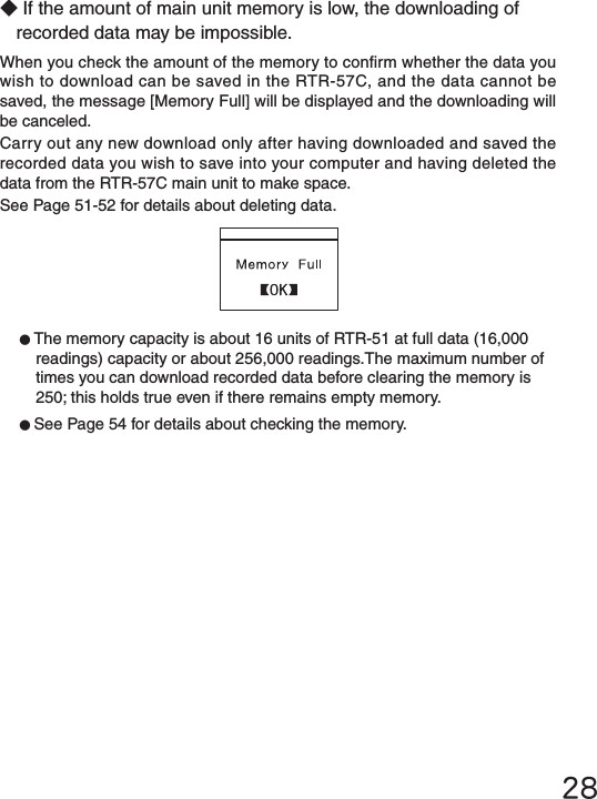 28◆If the amount of main unit memory is low, the downloading of recorded data may be impossible.When you check the amount of the memory to conrm whether the data you wish to download can be saved in the RTR-57C, and the data cannot be saved, the message [Memory Full] will be displayed and the downloading will be canceled.Carry out any new download only after having downloaded and saved the recorded data you wish to save into your computer and having deleted the data from the RTR-57C main unit to make space.See Page 51-52 for details about deleting data.●The memory capacity is about 16 units of RTR-51 at full data (16,000 readings) capacity or about 256,000 readings.The maximum number of times you can download recorded data before clearing the memory is 250; this holds true even if there remains empty memory. ●See Page 54 for details about checking the memory.