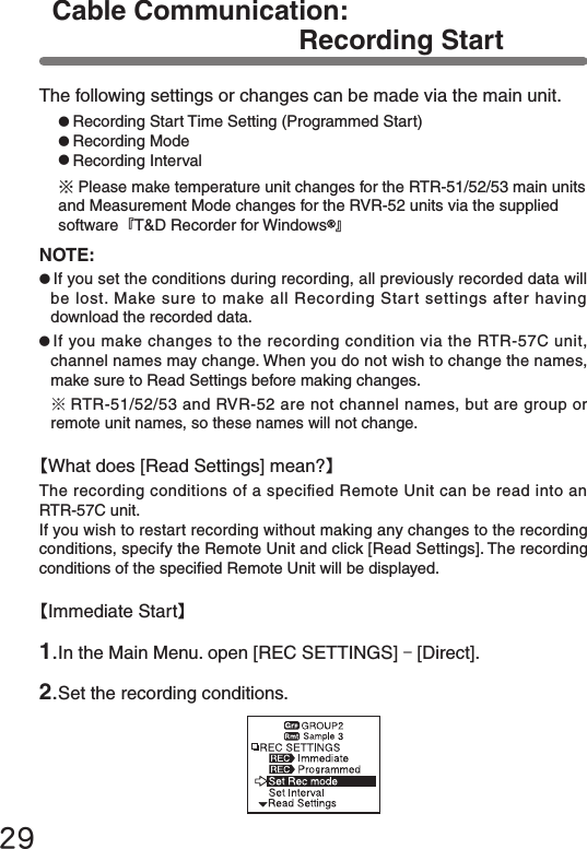 29The following settings or changes can be made via the main unit.●Recording Start Time Setting (Programmed Start)●Recording Mode●Recording Interval※Please make temperature unit changes for the RTR-51/52/53 main units and Measurement Mode changes for the RVR-52 units via the supplied software『T&amp;D Recorder for Windows 』NOTE:●If you set the conditions during recording, all previously recorded data will be lost. Make sure to make all Recording Start settings after having download the recorded data.●If you make changes to the recording condition via the RTR-57C unit, channel names may change. When you do not wish to change the names, make sure to Read Settings before making changes.※RTR-51/52/53 and RVR-52 are not channel names, but are group or remote unit names, so these names will not change.1.In the Main Menu. open [REC SETTINGS] - [Direct].2.Set the recording conditions.【Immediate Start】【What does [Read Settings] mean?】The recording conditions of a specied Remote Unit can be read into an  RTR-57C unit.If you wish to restart recording without making any changes to the recording conditions, specify the Remote Unit and click [Read Settings]. The recording conditions of the specied Remote Unit will be displayed.Cable Communication: Recording Start