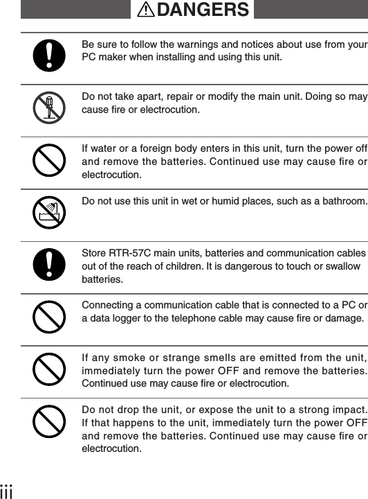 ⅲDANGERSDo not use this unit in wet or humid places, such as a bathroom.Do not take apart, repair or modify the main unit. Doing so may cause re or electrocution.Be sure to follow the warnings and notices about use from your PC maker when installing and using this unit.Store RTR-57C main units, batteries and communication cables out of the reach of children. It is dangerous to touch or swallow batteries.Connecting a communication cable that is connected to a PC or a data logger to the telephone cable may cause re or damage.If water or a foreign body enters in this unit, turn the power off and remove the batteries. Continued use may cause re or electrocution.If any smoke or strange smells are emitted from the unit, immediately turn the power OFF and remove the batteries. Continued use may cause re or electrocution.Do not drop the unit, or expose the unit to a strong impact. If that happens to the unit, immediately turn the power OFF and remove the batteries. Continued use may cause re or electrocution.