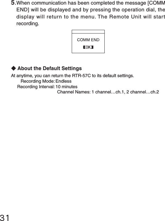 31◆About the Default SettingsAt anytime, you can return the RTR-57C to its default settings.  Recording Mode: Endless  Recording Interval: 10 minutes    Channel Names: 1 channel&hellip;ch.1, 2 channel&hellip;ch.25.When communication has been completed the message [COMM END] will be displayed and by pressing the operation dial, the display will return to the menu. The Remote Unit will start recording.