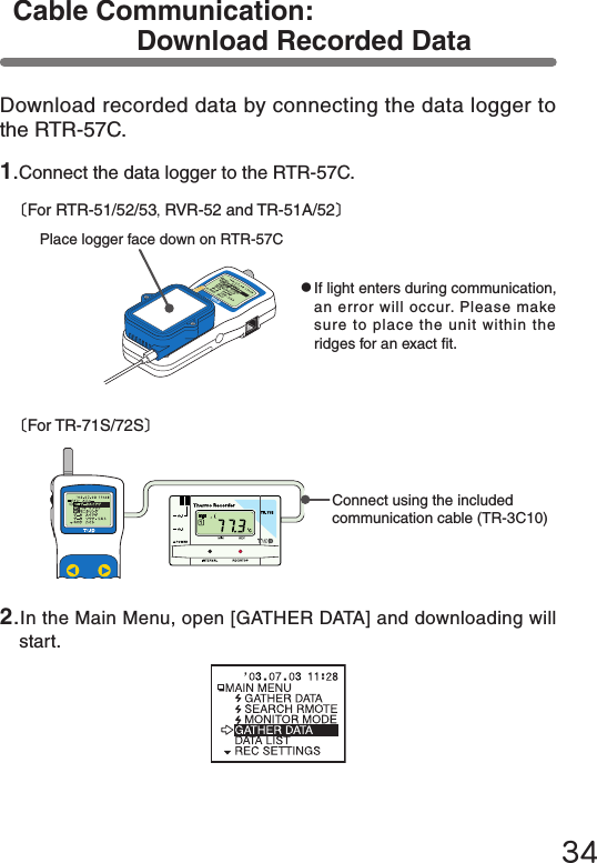 34Download recorded data by connecting the data logger to the RTR-57C.1.Connect the data logger to the RTR-57C.〔For RTR-51/52/53,RVR-52 and TR-51A/52〕●If light enters during communication, an error will occur. Please make sure to place the unit within the ridges for an exact t.Place logger face down on RTR-57C〔For TR-71S/72S〕Connect using the included communication cable (TR-3C10)Cable Communication: Download Recorded Data2.In the Main Menu, open [GATHER DATA] and downloading will start.