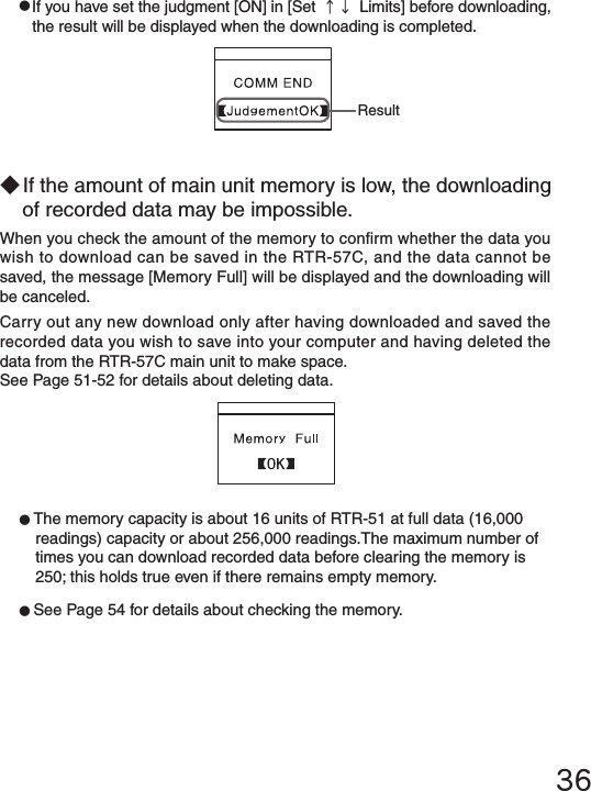 36●If you have set the judgment [ON] in [Set &uarr;&darr; Limits] before downloading, the result will be displayed when the downloading is completed.Result◆If the amount of main unit memory is low, the downloading of recorded data may be impossible.When you check the amount of the memory to conrm whether the data you wish to download can be saved in the RTR-57C, and the data cannot be saved, the message [Memory Full] will be displayed and the downloading will be canceled.Carry out any new download only after having downloaded and saved the recorded data you wish to save into your computer and having deleted the data from the RTR-57C main unit to make space.See Page 51-52 for details about deleting data.●The memory capacity is about 16 units of RTR-51 at full data (16,000 readings) capacity or about 256,000 readings.The maximum number of times you can download recorded data before clearing the memory is 250; this holds true even if there remains empty memory. ●See Page 54 for details about checking the memory. 