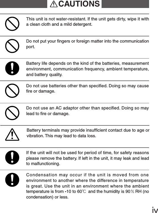 ⅳDo not put your ngers or foreign matter into the communication port.Do not use batteries other than specied. Doing so may cause re or damage.Battery life depends on the kind of the batteries, measurement environment, communication frequency, ambient temperature, and battery quality.This unit is not water-resistant. If the unit gets dirty, wipe it with a clean cloth and a mild detergent.If the unit will not be used for period of time, for safety reasons please remove the battery. If left in the unit, it may leak and lead to malfunctioning.Battery terminals may provide insufcient contact due to age or vibration. This may lead to data loss.Do not use an AC adaptor other than specied. Doing so may lead to re or damage.Condensation may occur if the unit is moved from one environment to another where the difference in temperature is great. Use the unit in an environment where the ambient temperature is from -10 to 60℃ and the humidity is 90％RH (no condensation) or less.CAUTIONS