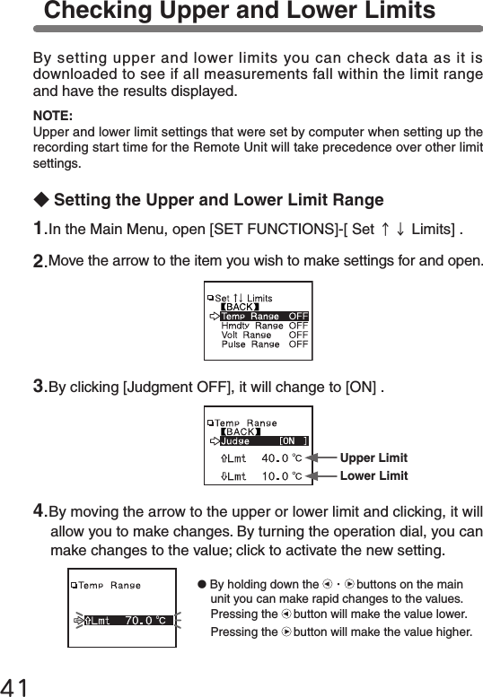 41Checking Upper and Lower LimitsBy setting upper and lower limits you can check data as it is downloaded to see if all measurements fall within the limit range and have the results displayed.◆Setting the Upper and Lower Limit RangeNOTE:Upper and lower limit settings that were set by computer when setting up the recording start time for the Remote Unit will take precedence over other limit settings.1.In the Main Menu, open [SET FUNCTIONS]-[ Set &uarr;&darr; Limits] .2.Move the arrow to the item you wish to make settings for and open.3.By clicking [Judgment OFF], it will change to [ON] .4.By moving the arrow to the upper or lower limit and clicking, it will allow you to make changes. By turning the operation dial, you can make changes to the value; click to activate the new setting.Upper LimitLower Limit●By holding down the  ・buttons on the main unit you can make rapid changes to the values.Pressing the button will make the value lower.Pressing the button will make the value higher.