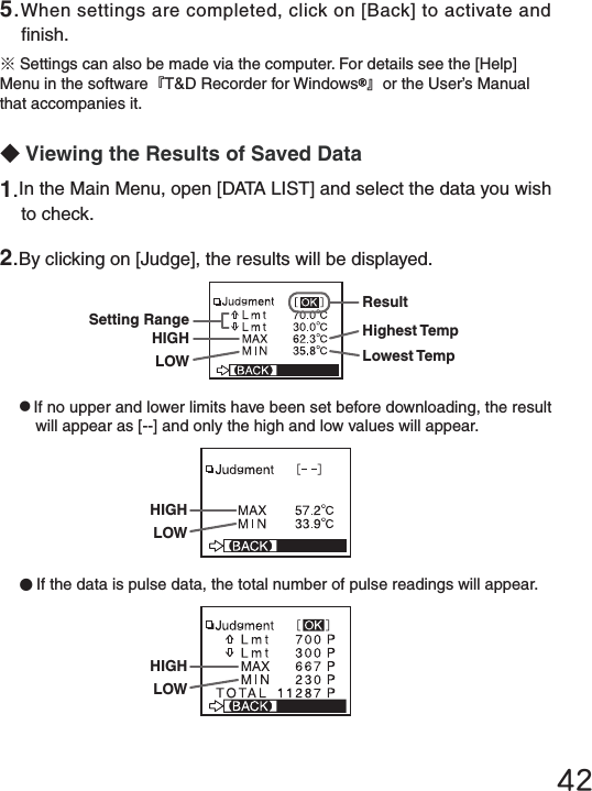42◆Viewing the Results of Saved Data●If no upper and lower limits have been set before downloading, the result will appear as [--] and only the high and low values will appear.●If the data is pulse data, the total number of pulse readings will appear.5.When settings are completed, click on [Back] to activate and nish.※Settings can also be made via the computer. For details see the [Help] Menu in the software『T&amp;D Recorder for Windows 』or the User&rsquo;s Manual that accompanies it.1.In the Main Menu, open [DATA LIST] and select the data you wish to check. 2.By clicking on [Judge], the results will be displayed.Highest TempLowest TempResultSetting RangeHIGHLOWHIGHLOWHIGHLOW