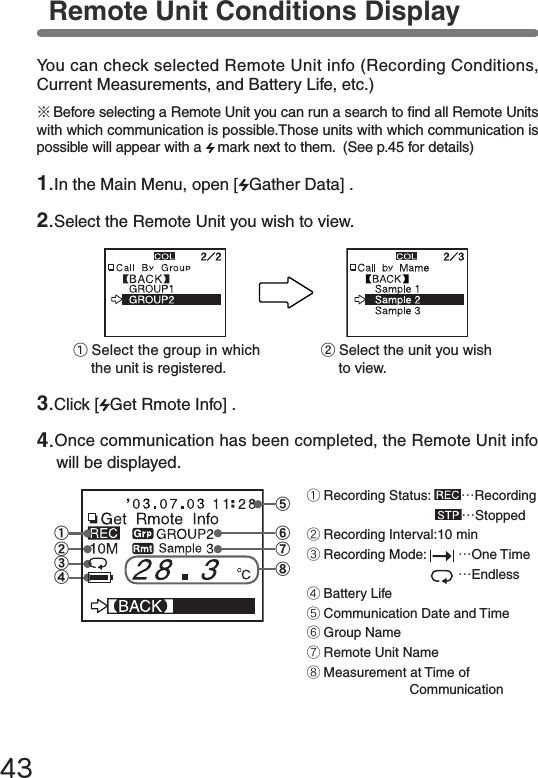 43⑧④③②①⑤⑦⑥①Recording Status:  &hellip;Recording &hellip;Stopped②Recording Interval:10 min③Recording Mode:   &hellip;One Time   &hellip;Endless④Battery Life⑤Communication Date and Time⑥Group Name⑦Remote Unit Name⑧Measurement at Time of &emsp;&emsp;&emsp;&emsp;&emsp;CommunicationRemote Unit Conditions DisplayYou can check selected Remote Unit info (Recording Conditions, Current Measurements, and Battery Life, etc.)②Select the unit you wish to view.①Select the group in which the unit is registered.※Before selecting a Remote Unit you can run a search to nd all Remote Units with which communication is possible.Those units with which communication is possible will appear with a  mark next to them.  (See p.45 for details)1.In the Main Menu, open [ Gather Data] .2.Select the Remote Unit you wish to view.3.Click [ Get Rmote Info] .4.Once communication has been completed, the Remote Unit info will be displayed.
