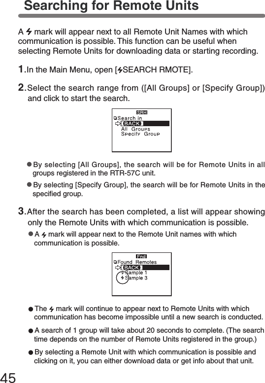 45Searching for Remote Units●The   mark will continue to appear next to Remote Units with which communication has become impossible until a new search is conducted.●A search of 1 group will take about 20 seconds to complete. (The search time depends on the number of Remote Units registered in the group.)●By selecting a Remote Unit with which communication is possible and clicking on it, you can either download data or get info about that unit.●By selecting [All Groups], the search will be for Remote Units in all groups registered in the RTR-57C unit.●By selecting [Specify Group], the search will be for Remote Units in the specied group.A   mark will appear next to all Remote Unit Names with which communication is possible. This function can be useful when selecting Remote Units for downloading data or starting recording.1.In the Main Menu, open [ SEARCH RMOTE].2.Select the search range from ([All Groups] or [Specify Group]) and click to start the search.3.After the search has been completed, a list will appear showing only the Remote Units with which communication is possible.●A   mark will appear next to the Remote Unit names with which communication is possible.