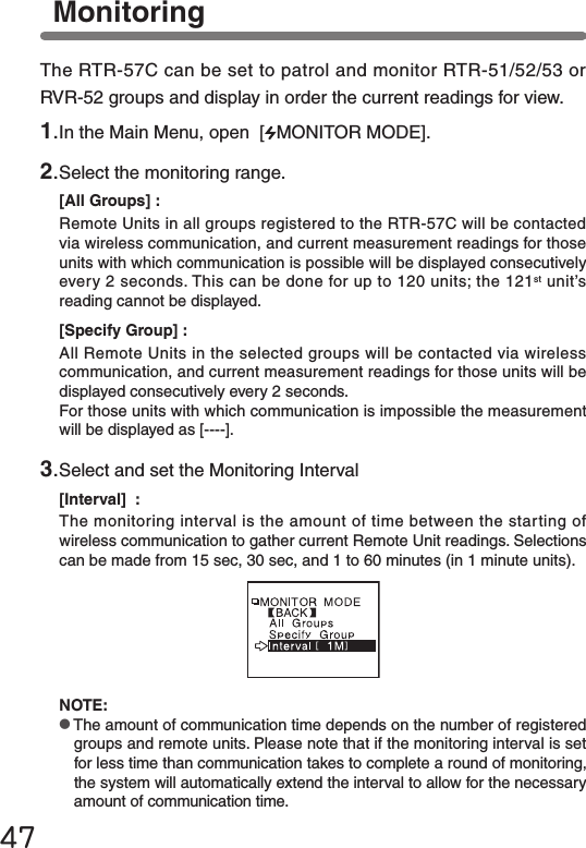 47MonitoringThe RTR-57C can be set to patrol and monitor RTR-51/52/53 or RVR-52 groups and display in order the current readings for view.NOTE:●The amount of communication time depends on the number of registered groups and remote units. Please note that if the monitoring interval is set for less time than communication takes to complete a round of monitoring, the system will automatically extend the interval to allow for the necessary amount of communication time.1.In the Main Menu, open  [ MONITOR MODE].2.Select the monitoring range.[All Groups] :Remote Units in all groups registered to the RTR-57C will be contacted via wireless communication, and current measurement readings for those units with which communication is possible will be displayed consecutively every 2 seconds. This can be done for up to 120 units; the 121st unit&rsquo;s reading cannot be displayed.[Specify Group] :All Remote Units in the selected groups will be contacted via wireless communication, and current measurement readings for those units will be displayed consecutively every 2 seconds.For those units with which communication is impossible the measurement will be displayed as [----].3.Select and set the Monitoring Interval[Interval]  :The monitoring interval is the amount of time between the starting of wireless communication to gather current Remote Unit readings. Selections can be made from 15 sec, 30 sec, and 1 to 60 minutes (in 1 minute units).
