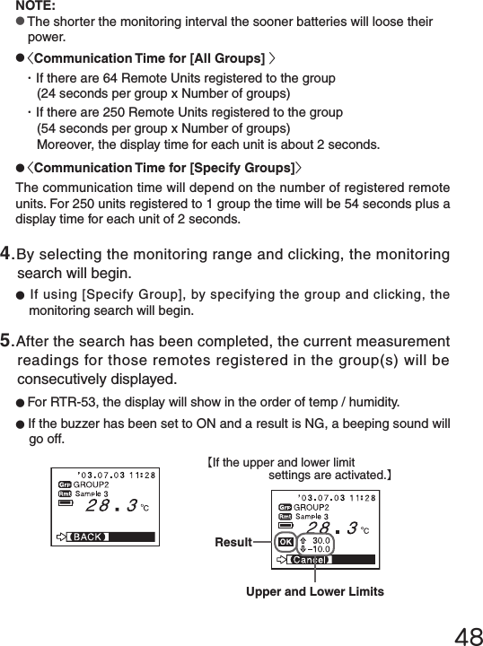 48【If the upper and lower limitsettings are activated.】NOTE:●The shorter the monitoring interval the sooner batteries will loose their power.●<Communication Time for [All Groups] >・If there are 64 Remote Units registered to the group(24 seconds per group x Number of groups)・If there are 250 Remote Units registered to the group(54 seconds per group x Number of groups)Moreover, the display time for each unit is about 2 seconds.●<Communication Time for [Specify Groups]>The communication time will depend on the number of registered remote units. For 250 units registered to 1 group the time will be 54 seconds plus a display time for each unit of 2 seconds.4.By selecting the monitoring range and clicking, the monitoring search will begin.●If using [Specify Group], by specifying the group and clicking, the monitoring search will begin.5.After the search has been completed, the current measurement readings for those remotes registered in the group(s) will be consecutively displayed.●For RTR-53, the display will show in the order of temp / humidity.●If the buzzer has been set to ON and a result is NG, a beeping sound will go off.ResultUpper and Lower Limits