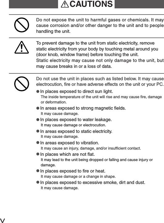 ⅴDo not use the unit in places such as listed below. It may cause electrocution, re or have adverse effects on the unit or your PC.●In places exposed to direct sun light.The inside temperature of the unit will rise and may cause re, damage or deformation.●In areas exposed to strong magnetic elds.It may cause damage.●In places exposed to water leakage.It may cause damage or electrocution.●In areas exposed to static electricity.It may cause damage.●In areas exposed to vibration.It may cause an injury, damage, and/or insufcient contact.●In places which are not at.It may lead to the unit being dropped or falling and cause injury or damage.●In places exposed to re or heat.It may cause damage or a change in shape.●In places exposed to excessive smoke, dirt and dust.It may cause damage.Do not expose the unit to harmful gases or chemicals. It may cause corrosion and/or other danger to the unit and to people handling the unit.To prevent damage to the unit from static electricity, remove static electricity from your body by touching metal around you (door knob, window frame) before touching the unit.Static electricity may cause not only damage to the unit, but may cause breaks in or a loss of data.CAUTIONS