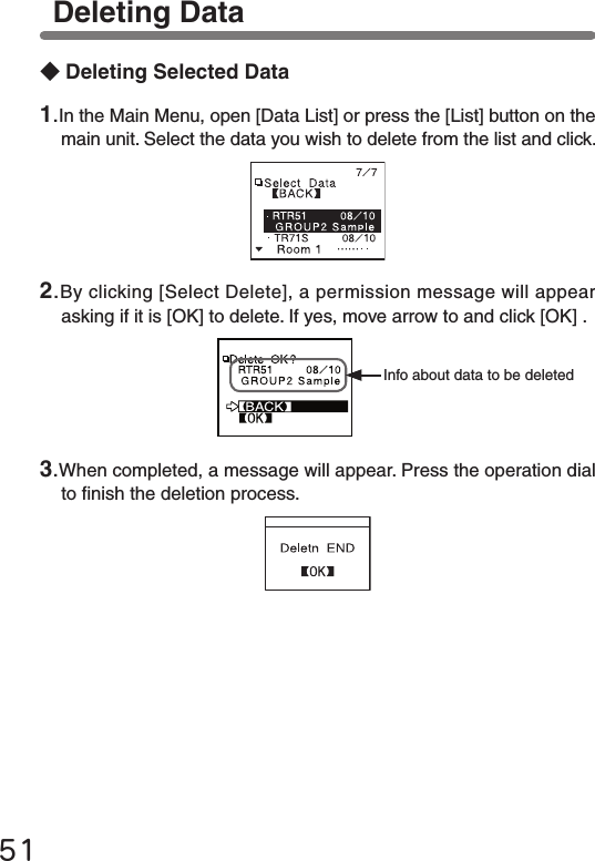 51Deleting Data ◆Deleting Selected DataInfo about data to be deleted2.By clicking [Select Delete], a permission message will appear asking if it is [OK] to delete. If yes, move arrow to and click [OK] .1.In the Main Menu, open [Data List] or press the [List] button on the main unit. Select the data you wish to delete from the list and click.3.When completed, a message will appear. Press the operation dial to nish the deletion process.