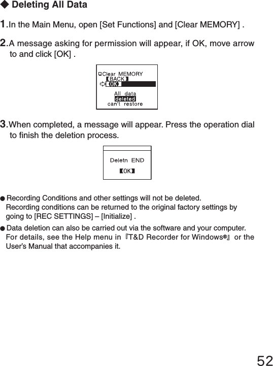 52◆Deleting All Data●Recording Conditions and other settings will not be deleted.Recording conditions can be returned to the original factory settings by going to [REC SETTINGS] &ndash; [Initialize] .●Data deletion can also be carried out via the software and your computer.For details, see the Help menu in『T&amp;D Recorder for Windows 』or the User&rsquo;s Manual that accompanies it.1.In the Main Menu, open [Set Functions] and [Clear MEMORY] .2.A message asking for permission will appear, if OK, move arrow to and click [OK] .3.When completed, a message will appear. Press the operation dial to nish the deletion process.