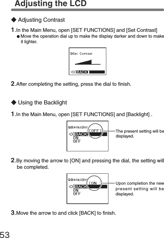 53◆Adjusting Contrast◆Using the Backlight2.By moving the arrow to [ON] and pressing the dial, the setting will be completed.Adjusting the LCDThe present setting will be displayed.Upon completion the new present setting will be displayed.2.After completing the setting, press the dial to nish.1.In the Main Menu, open [SET FUNCTIONS] and [Set Contrast]●Move the operation dial up to make the display darker and down to make it lighter.1.In the Main Menu, open [SET FUNCTIONS] and [Backlight] .3.Move the arrow to and click [BACK] to nish.