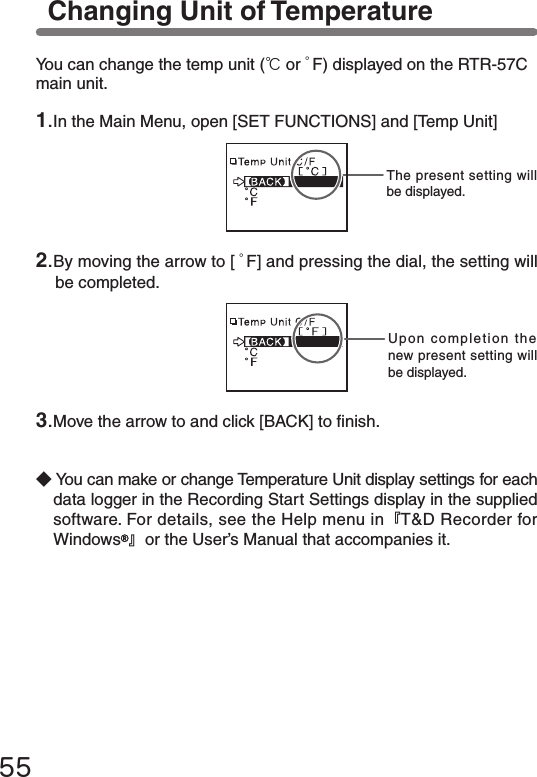 55Changing Unit of TemperatureThe present setting will be displayed.Upon completion the new present setting will be displayed.You can change the temp unit (℃or ゜F) displayed on the RTR-57C main unit.◆You can make or change Temperature Unit display settings for each data logger in the Recording Start Settings display in the supplied software. For details, see the Help menu in『T&amp;D Recorder for Windows 』or the User&rsquo;s Manual that accompanies it.2.By moving the arrow to [ ゜F] and pressing the dial, the setting will be completed.1.In the Main Menu, open [SET FUNCTIONS] and [Temp Unit]3.Move the arrow to and click [BACK] to nish.