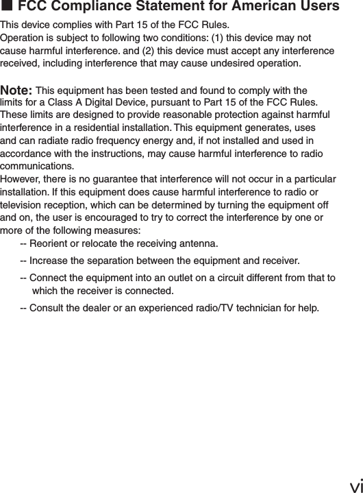 ⅵ■FCC Compliance Statement for American UsersThis device complies with Part 15 of the FCC Rules.Operation is subject to following two conditions: (1) this device may not cause harmful interference. and (2) this device must accept any interference received, including interference that may cause undesired operation.Note: This equipment has been tested and found to comply with the limits for a Class A Digital Device, pursuant to Part 15 of the FCC Rules. These limits are designed to provide reasonable protection against harmful interference in a residential installation. This equipment generates, uses and can radiate radio frequency energy and, if not installed and used in accordance with the instructions, may cause harmful interference to radio communications.However, there is no guarantee that interference will not occur in a particular installation. If this equipment does cause harmful interference to radio or television reception, which can be determined by turning the equipment off and on, the user is encouraged to try to correct the interference by one or more of the following measures:-- Reorient or relocate the receiving antenna.-- Increase the separation between the equipment and receiver.-- Connect the equipment into an outlet on a circuit different from that to which the receiver is connected.-- Consult the dealer or an experienced radio/TV technician for help.