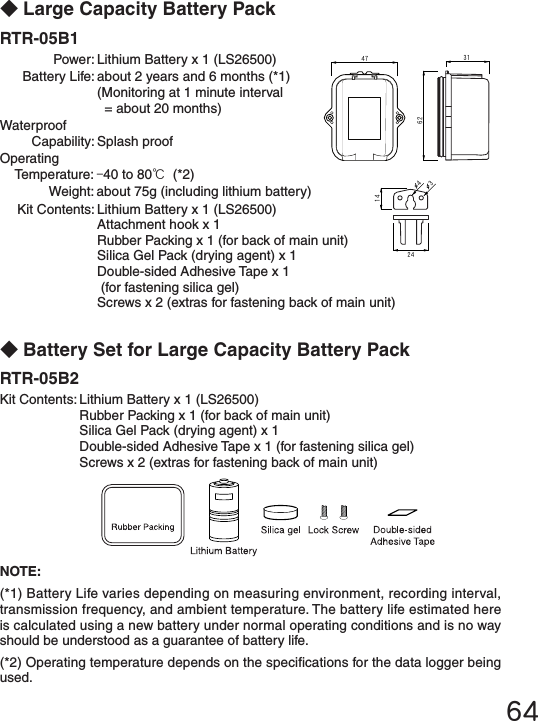 64623147241434NOTE:(*1) Battery Life varies depending on measuring environment, recording interval, transmission frequency, and ambient temperature. The battery life estimated here is calculated using a new battery under normal operating conditions and is no way should be understood as a guarantee of battery life. (*2) Operating temperature depends on the specications for the data logger being used.◆Large Capacity Battery PackRTR-05B1  Power: Lithium Battery x 1 (LS26500)  Battery Life: about 2 years and 6 months (*1)    (Monitoring at 1 minute interval     = about 20 months)Waterproof  Capability: Splash proofOperating  Temperature: -40 to 80℃ (*2)  Weight: about 75g (including lithium battery)  Kit Contents: Lithium Battery x 1 (LS26500)   Attachment hook x 1   Rubber Packing x 1 (for back of main unit)   Silica Gel Pack (drying agent) x 1    Double-sided Adhesive Tape x 1    (for fastening silica gel)   Screws x 2 (extras for fastening back of main unit)◆Battery Set for Large Capacity Battery PackRTR-05B2 Kit Contents: Lithium Battery x 1 (LS26500)   Rubber Packing x 1 (for back of main unit)   Silica Gel Pack (drying agent) x 1    Double-sided Adhesive Tape x 1 (for fastening silica gel)   Screws x 2 (extras for fastening back of main unit)