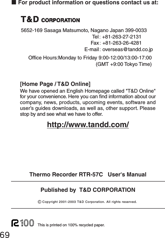 ■For product information or questions contact us at:Ofce Hours:Monday to Friday 9:00-12:00/13:00-17:00(GMT +9:00 Tokyo Time)[Home Page / T&amp;D Online]We have opened an English Homepage called "T&amp;D Online" for your convenience. Here you can nd information about our company, news, products, upcoming events, software and user&rsquo;s guides downloads, as well as, other support. Please stop by and see what we have to offer.http://www.tandd.com/This is printed on 100% recycled paper.Published by  T&amp;D CORPORATIONCopyright 2001-2003 T&amp;D Corporation. All rights reserved.695652-169 Sasaga Matsumoto, Nagano Japan 399-0033  Tel: +81-263-27-2131   Fax: +81-263-26-4281   E-mail: overseas@tandd.co.jpThermo Recorder RTR-57C   User's Manual