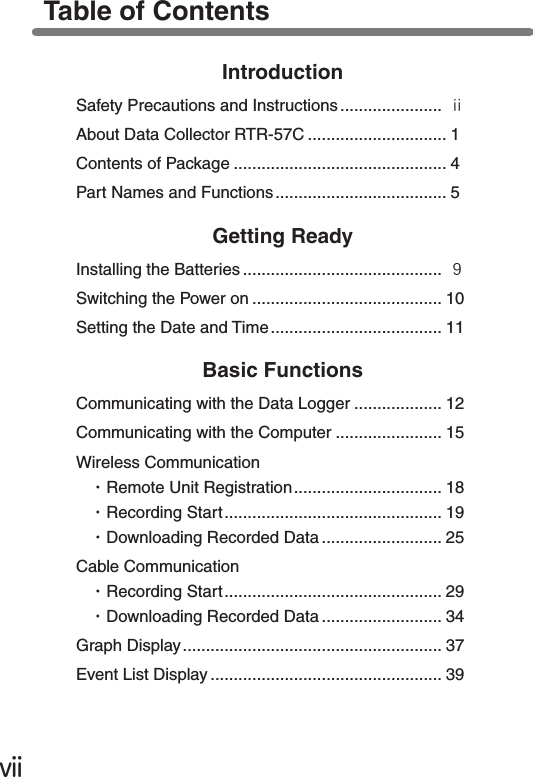 ⅶTable of ContentsIntroductionSafety Precautions and Instructions...................... ⅱAbout Data Collector RTR-57C .............................. 1Contents of Package .............................................. 4Part Names and Functions ..................................... 5Getting ReadyInstalling the Batteries ........................................... ９Switching the Power on ......................................... 10Setting the Date and Time..................................... 11Basic FunctionsCommunicating with the Data Logger ................... 12Communicating with the Computer ....................... 15Wireless Communication・Remote Unit Registration................................ 18・Recording Start............................................... 19・Downloading Recorded Data .......................... 25Cable Communication・Recording Start............................................... 29・Downloading Recorded Data .......................... 34Graph Display........................................................ 37Event List Display .................................................. 39