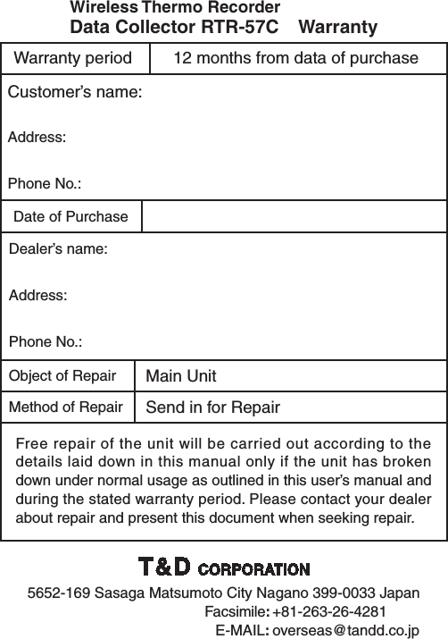Customer&rsquo;s name:Address:Phone No.:Date of PurchaseDealer&rsquo;s name:Address:Phone No.:Object of Repair Main UnitMethod of Repair Send in for RepairFree repair of the unit will be carried out according to the details laid down in this manual only if the unit has broken down under normal usage as outlined in this user&rsquo;s manual and during the stated warranty period. Please contact your dealer about repair and present this document when seeking repair.Wireless Thermo Recorder Data Collector RTR-57C    Warranty12 months from data of purchaseWarranty period5652-169 Sasaga Matsumoto City Nagano 399-0033 Japan  Facsimile: +81-263-26-4281   E-MAIL: overseas@tandd.co.jp