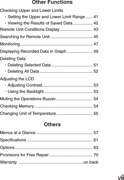 ⅷOther FunctionsChecking Upper and Lower Limits・Setting the Upper and Lower Limit Range ...... 41・Viewing the Results of Saved Data................. 42Remote Unit Conditions Display............................ 43Searching for Remote Unit .................................... 45Monitoring.............................................................. 47Displaying Recorded Data in Graph ...................... 49Deleting Data ・Deleting Selected Data ................................... 51・Deleting All Data ............................................. 52Adjusting the LCD ・Adjusting Contrast........................................... 53・Using the Backlight ......................................... 53Muting the Operations Buzzer............................... 54Checking Memory ................................................. 54Changing Unit of Temperature............................... 55OthersMenus at a Glance ................................................ 57Specications ........................................................ 61Options .................................................................. 63Provisions for Free Repair ..................................... 70Warranty  .......................................................on back 