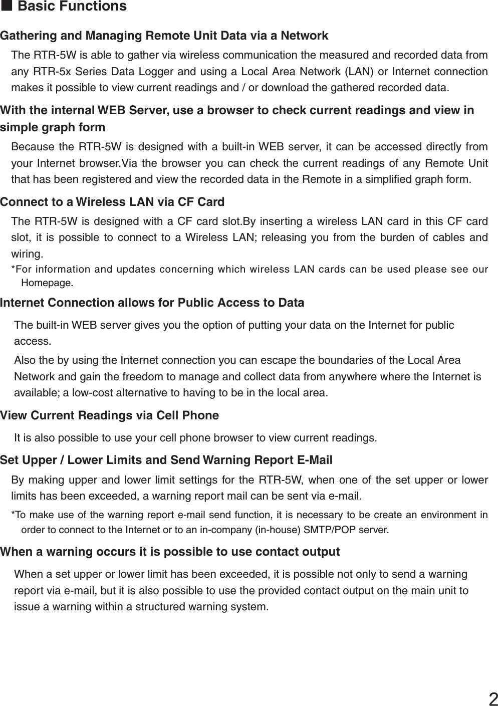 ĳɡBasic FunctionsGathering and Managing Remote Unit Data via a Network The RTR-5W is able to gather via wireless communication the measured and recorded data from any RTR-5x Series Data Logger and using a Local Area Network (LAN) or Internet connection makes it possible to view current readings and / or download the gathered recorded data. With the internal WEB Server, use a browser to check current readings and view in simple graph formBecause the RTR-5W is designed with a built-in WEB server, it can be accessed directly from your Internet browser.Via the browser you can check the current readings of any Remote Unit that has been registered and view the recorded data in the Remote in a simpliﬁ ed graph form. Connect to a Wireless LAN via CF CardThe RTR-5W is designed with a CF card slot.By inserting a wireless LAN card in this CF card slot, it is possible to connect to a Wireless LAN; releasing you from the burden of cables and wiring.*For information and updates concerning which wireless LAN cards can be used please see our Homepage.Internet Connection allows for Public Access to DataThe built-in WEB server gives you the option of putting your data on the Internet for public access. Also the by using the Internet connection you can escape the boundaries of the Local Area Network and gain the freedom to manage and collect data from anywhere where the Internet is available; a low-cost alternative to having to be in the local area. View Current Readings via Cell PhoneIt is also possible to use your cell phone browser to view current readings.Set Upper / Lower Limits and Send Warning Report E-MailBy making upper and lower limit settings for the RTR-5W, when one of the set upper or lower limits has been exceeded, a warning report mail can be sent via e-mail.  !*To make use of the warning report e-mail send function, it is necessary to be create an environment in order to connect to the Internet or to an in-company (in-house) SMTP/POP server.  When a warning occurs it is possible to use contact outputWhen a set upper or lower limit has been exceeded, it is possible not only to send a warning report via e-mail, but it is also possible to use the provided contact output on the main unit to issue a warning within a structured warning system.  
