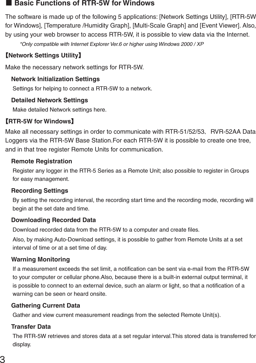 ĴɡBasic Functions of RTR-5W for WindowsThe software is made up of the following 5 applications: [Network Settings Utility], [RTR-5W for Windows], [Temperature /Humidity Graph], [Multi-Scale Graph] and [Event Viewer]. Also, by using your web browser to access RTR-5W, it is possible to view data via the Internet.*Only compatible with Internet Explorer Ver.6 or higher using Windows 2000 / XPȺNetwork Settings UtilityȻMake the necessary network settings for RTR-5W.Network Initialization SettingsSettings for helping to connect a RTR-5W to a network.Detailed Network SettingsMake detailed Network settings here.ȺRTR-5W for WindowsȻMake all necessary settings in order to communicate with RTR-51/52/53ȂRVR-52AA Data Loggers via the RTR-5W Base Station.For each RTR-5W it is possible to create one tree, and in that tree register Remote Units for communication. Remote RegistrationRegister any logger in the RTR-5 Series as a Remote Unit; also possible to register in Groups for easy management. Recording SettingsBy setting the recording interval, the recording start time and the recording mode, recording will begin at the set date and time. Downloading Recorded DataDownload recorded data from the RTR-5W to a computer and create ﬁ les.Also, by making Auto-Download settings, it is possible to gather from Remote Units at a set interval of time or at a set time of day. Warning MonitoringIf a measurement exceeds the set limit, a notiﬁ cation can be sent via e-mail from the RTR-5W to your computer or cellular phone.Also, because there is a built-in external output terminal, it is possible to connect to an external device, such an alarm or light, so that a notiﬁ cation of a warning can be seen or heard onsite. Gathering Current DataGather and view current measurement readings from the selected Remote Unit(s). Transfer DataThe RTR-5W retrieves and stores data at a set regular interval.This stored data is transferred for display. 
