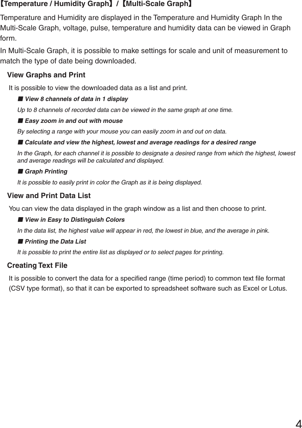 ĵȺTemperature / Humidity GraphȻ/ȺMulti-Scale GraphȻTemperature and Humidity are displayed in the Temperature and Humidity Graph In the Multi-Scale Graph, voltage, pulse, temperature and humidity data can be viewed in Graph form. In Multi-Scale Graph, it is possible to make settings for scale and unit of measurement to match the type of date being downloaded. View Graphs and PrintIt is possible to view the downloaded data as a list and print. ɡView 8 channels of data in 1 displayUp to 8 channels of recorded data can be viewed in the same graph at one time.ɡEasy zoom in and out with mouseBy selecting a range with your mouse you can easily zoom in and out on data. ɡCalculate and view the highest, lowest and average readings for a desired rangeIn the Graph, for each channel it is possible to designate a desired range from which the highest, lowest and average readings will be calculated and displayed. ɡGraph PrintingIt is possible to easily print in color the Graph as it is being displayed.View and Print Data ListYou can view the data displayed in the graph window as a list and then choose to print.ɡView in Easy to Distinguish ColorsIn the data list, the highest value will appear in red, the lowest in blue, and the average in pink.ɡPrinting the Data ListIt is possible to print the entire list as displayed or to select pages for printing.Creating Text FileIt is possible to convert the data for a speciﬁ ed range (time period) to common text ﬁ le format (CSV type format), so that it can be exported to spreadsheet software such as Excel or Lotus.