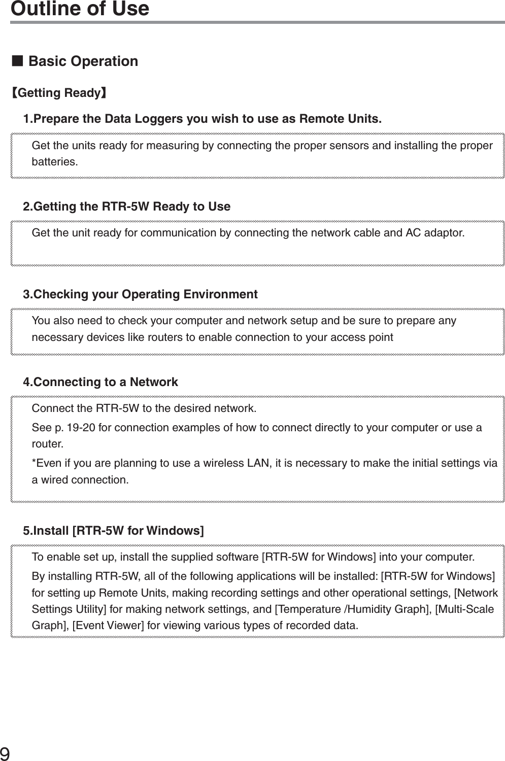ĺOutline of UseɡBasic OperationȺGetting ReadyȻ1.Prepare the Data Loggers you wish to use as Remote Units.Get the units ready for measuring by connecting the proper sensors and installing the proper batteries.2.Getting the RTR-5W Ready to UseGet the unit ready for communication by connecting the network cable and AC adaptor. 3.Checking your Operating EnvironmentYou also need to check your computer and network setup and be sure to prepare any necessary devices like routers to enable connection to your access point4.Connecting to a NetworkConnect the RTR-5W to the desired network.See p. 19-20 for connection examples of how to connect directly to your computer or use a router.*Even if you are planning to use a wireless LAN, it is necessary to make the initial settings via a wired connection. 5.Install [RTR-5W for Windows]To enable set up, install the supplied software [RTR-5W for Windows] into your computer.By installing RTR-5W, all of the following applications will be installed: [RTR-5W for Windows] for setting up Remote Units, making recording settings and other operational settings, [Network Settings Utility] for making network settings, and [Temperature /Humidity Graph], [Multi-Scale Graph], [Event Viewer] for viewing various types of recorded data. 