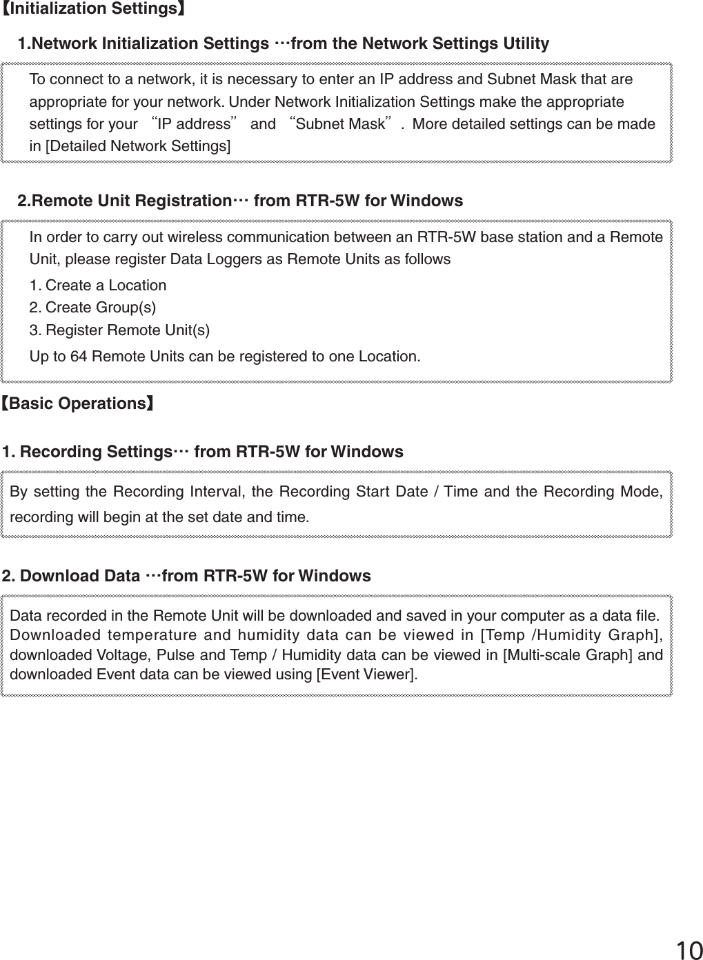 ĲıȺInitialization SettingsȻ1.Network Initialization Settings Ȥfrom the Network Settings UtilityTo connect to a network, it is necessary to enter an IP address and Subnet Mask that are appropriate for your network. Under Network Initialization Settings make the appropriate settings for your ȨIP addressȩ and ȨSubnet Maskȩ.  More detailed settings can be made in [Detailed Network Settings] 2.Remote Unit RegistrationȤ from RTR-5W for Windows In order to carry out wireless communication between an RTR-5W base station and a Remote Unit, please register Data Loggers as Remote Units as follows1. Create a Location 2. Create Group(s) 3. Register Remote Unit(s)Up to 64 Remote Units can be registered to one Location. ȺBasic OperationsȻ1. Recording SettingsȤ from RTR-5W for Windows By setting the Recording Interval, the Recording Start Date / Time and the Recording Mode, recording will begin at the set date and time. 2. Download Data Ȥfrom RTR-5W for Windows  Data recorded in the Remote Unit will be downloaded and saved in your computer as a data ﬁ le. Downloaded temperature and humidity data can be viewed in [Temp /Humidity Graph], downloaded Voltage, Pulse and Temp / Humidity data can be viewed in [Multi-scale Graph] and downloaded Event data can be viewed using [Event Viewer]. 