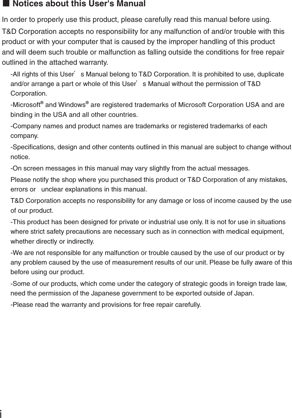 ŪɡNotices about this User's ManualIn order to properly use this product, please carefully read this manual before using.T&amp;D Corporation accepts no responsibility for any malfunction of and/or trouble with this product or with your computer that is caused by the improper handling of this product and will deem such trouble or malfunction as falling outside the conditions for free repair outlined in the attached warranty.-All rights of this Userȧs Manual belong to T&amp;D Corporation. It is prohibited to use, duplicate and/or arrange a part or whole of this Userȧs Manual without the permission of T&amp;D Corporation.-Microsoft&reg; and Windows&reg; are registered trademarks of Microsoft Corporation USA and are binding in the USA and all other countries.-Company names and product names are trademarks or registered trademarks of each company.-Speciﬁ cations, design and other contents outlined in this manual are subject to change without notice.-On screen messages in this manual may vary slightly from the actual messages.Please notify the shop where you purchased this product or T&amp;D Corporation of any mistakes, errors or   unclear explanations in this manual.T&amp;D Corporation accepts no responsibility for any damage or loss of income caused by the use of our product.-This product has been designed for private or industrial use only. It is not for use in situations where strict safety precautions are necessary such as in connection with medical equipment, whether directly or indirectly.-We are not responsible for any malfunction or trouble caused by the use of our product or by any problem caused by the use of measurement results of our unit. Please be fully aware of this before using our product.-Some of our products, which come under the category of strategic goods in foreign trade law, need the permission of the Japanese government to be exported outside of Japan.-Please read the warranty and provisions for free repair carefully.
