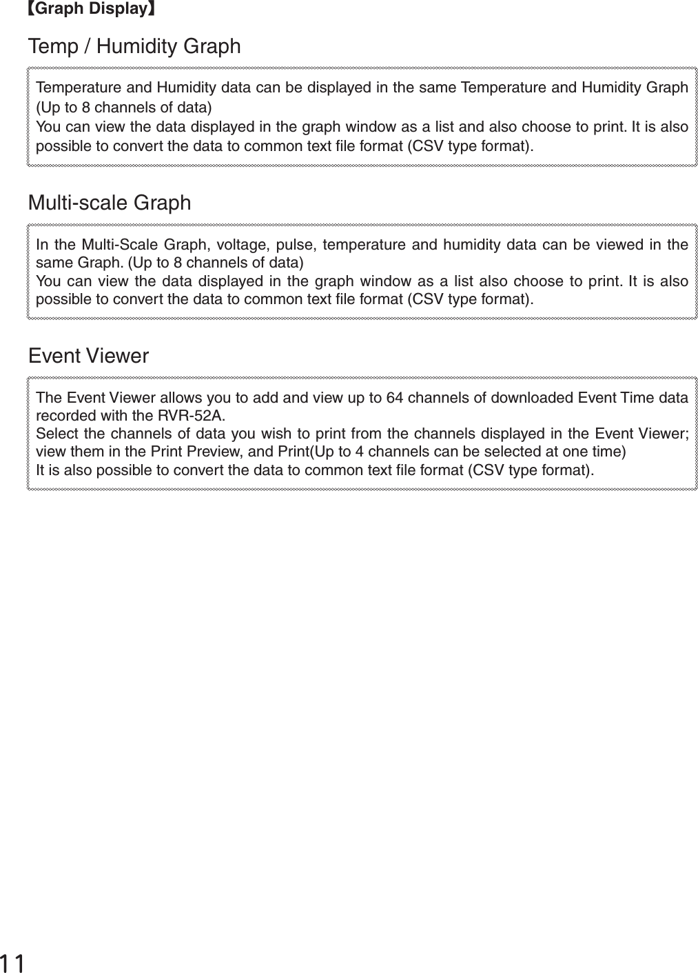ĲĲȺGraph DisplayȻTemp / Humidity Graph Temperature and Humidity data can be displayed in the same Temperature and Humidity Graph (Up to 8 channels of data)You can view the data displayed in the graph window as a list and also choose to print. It is also possible to convert the data to common text ﬁ le format (CSV type format). Multi-scale GraphIn the Multi-Scale Graph, voltage, pulse, temperature and humidity data can be viewed in the same Graph. (Up to 8 channels of data)You can view the data displayed in the graph window as a list also choose to print. It is also possible to convert the data to common text ﬁ le format (CSV type format). Event ViewerThe Event Viewer allows you to add and view up to 64 channels of downloaded Event Time data recorded with the RVR-52A. Select the channels of data you wish to print from the channels displayed in the Event Viewer; view them in the Print Preview, and Print(Up to 4 channels can be selected at one time)It is also possible to convert the data to common text ﬁ le format (CSV type format). 