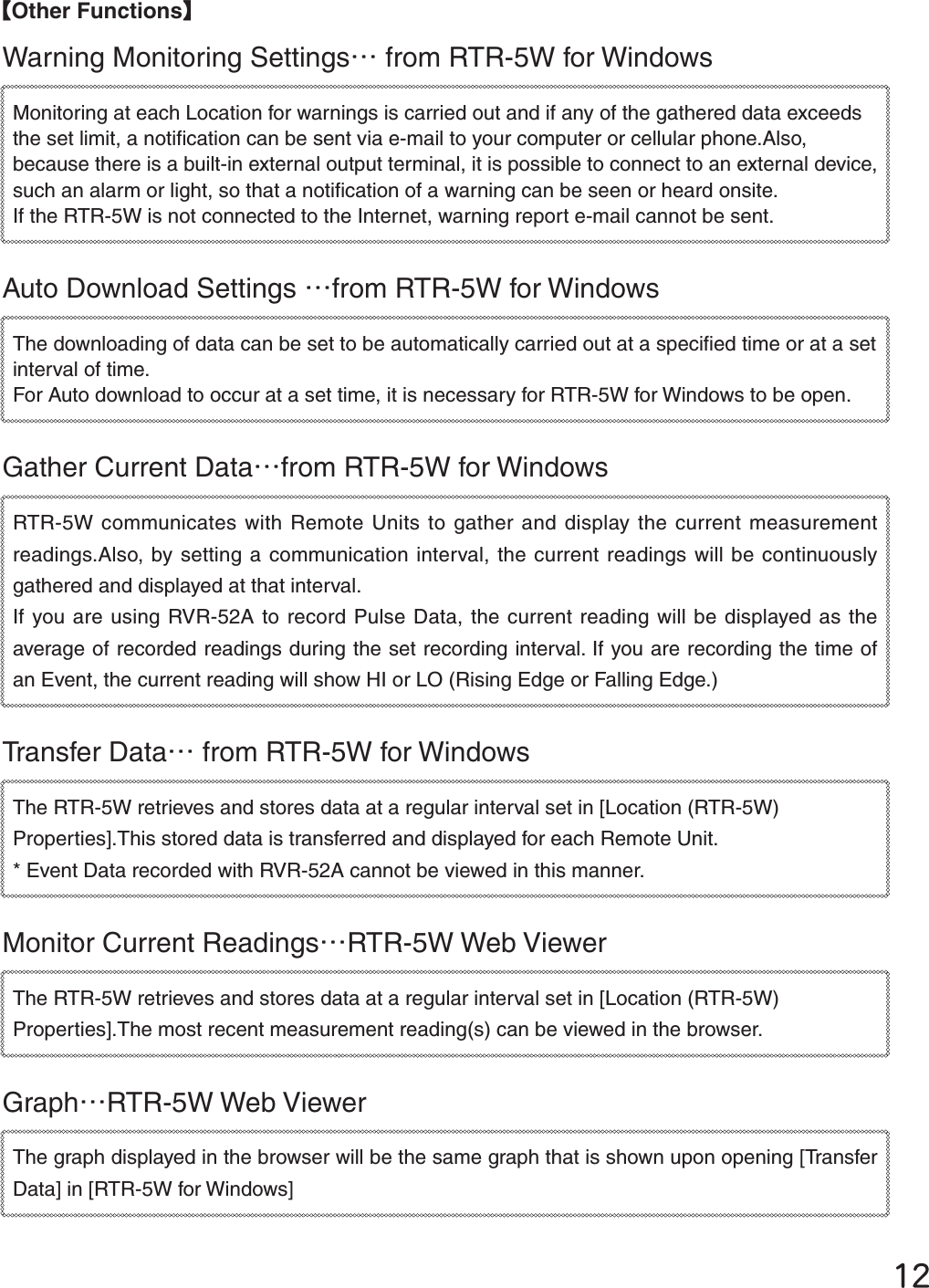 ĲĳȺOther FunctionsȻWarning Monitoring SettingsȤ from RTR-5W for Windows Monitoring at each Location for warnings is carried out and if any of the gathered data exceeds the set limit, a notiﬁ cation can be sent via e-mail to your computer or cellular phone.Also, because there is a built-in external output terminal, it is possible to connect to an external device, such an alarm or light, so that a notiﬁ cation of a warning can be seen or heard onsite. If the RTR-5W is not connected to the Internet, warning report e-mail cannot be sent.Auto Download Settings Ȥfrom RTR-5W for Windows The downloading of data can be set to be automatically carried out at a speciﬁ ed time or at a set interval of time. For Auto download to occur at a set time, it is necessary for RTR-5W for Windows to be open. Gather Current DataȤfrom RTR-5W for Windows RTR-5W communicates with Remote Units to gather and display the current measurement readings.Also, by setting a communication interval, the current readings will be continuously gathered and displayed at that interval. If you are using RVR-52A to record Pulse Data, the current reading will be displayed as the average of recorded readings during the set recording interval. If you are recording the time of an Event, the current reading will show HI or LO (Rising Edge or Falling Edge.)Transfer DataȤ from RTR-5W for Windows The RTR-5W retrieves and stores data at a regular interval set in [Location (RTR-5W) Properties].This stored data is transferred and displayed for each Remote Unit. * Event Data recorded with RVR-52A cannot be viewed in this manner.Monitor Current ReadingsȤRTR-5W Web ViewerThe RTR-5W retrieves and stores data at a regular interval set in [Location (RTR-5W) Properties].The most recent measurement reading(s) can be viewed in the browser. GraphȤRTR-5W Web ViewerThe graph displayed in the browser will be the same graph that is shown upon opening [Transfer Data] in [RTR-5W for Windows]