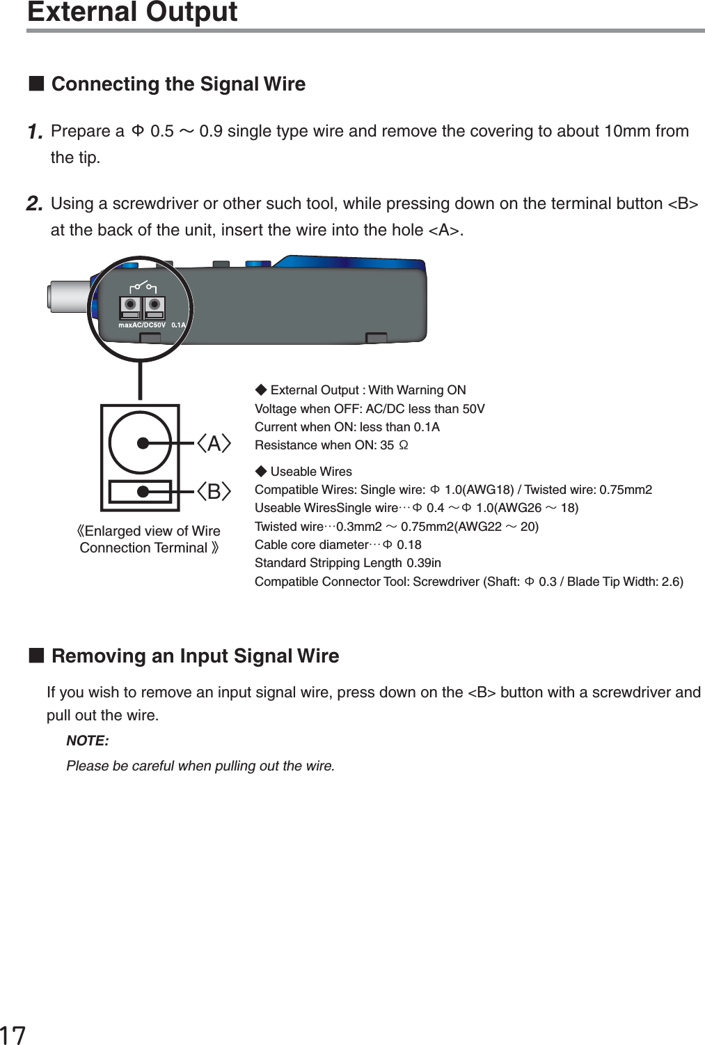 ĲĸExternal OutputɡConnecting the Signal Wire1. Prepare a ϫ0.5 ȡ0.9 single type wire and remove the covering to about 10mm from the tip. 2. Using a screwdriver or other such tool, while pressing down on the terminal button <B> at the back of the unit, insert the wire into the hole <A>. =A?=B?ȴEnlarged view of Wire Connection Terminal ȵɟExternal Output : With Warning ON Voltage when OFF: AC/DC less than 50V Current when ON: less than 0.1A Resistance when ON: 35 ϮɟUseable Wires Compatible Wires: Single wire: ϫ1.0(AWG18) / Twisted wire: 0.75mm2Useable Wires Single wireȤϫ 0.4 ȡϫ 1.0(AWG26 ȡ18) Twisted wireȤ0.3mm2 ȡ0.75mm2(AWG22 ȡ20)Cable core diameterȤϫ 0.18 Standard Stripping Length 0.39inCompatible Connector Tool: Screwdriver (Shaft: ϫ0.3 / Blade Tip Width: 2.6)ɡRemoving an Input Signal WireIf you wish to remove an input signal wire, press down on the <B> button with a screwdriver and pull out the wire. NOTE:Please be careful when pulling out the wire.