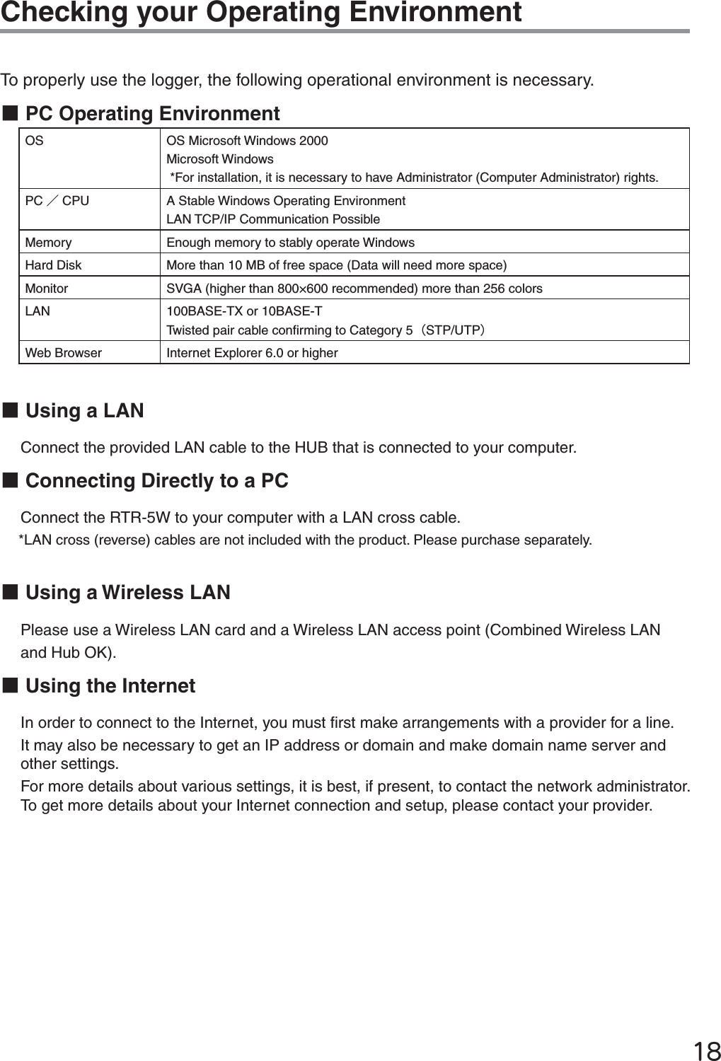 ĲĹChecking your Operating EnvironmentTo properly use the logger, the following operational environment is necessary.ɡPC Operating EnvironmentOS OS Microsoft Windows 2000Microsoft Windows *For installation, it is necessary to have Administrator (Computer Administrator) rights.  PC ȟCPU A Stable Windows Operating EnvironmentLAN TCP/IP Communication PossibleMemory Enough memory to stably operate WindowsHard Disk More than 10 MB of free space (Data will need more space)Monitor SVGA (higher than 800&times;600 recommended) more than 256 colorsLAN 100BASE-TX or 10BASE-TTwisted pair cable conﬁ rming to Category 5ȪSTP/UTPȫWeb Browser Internet Explorer 6.0 or higherɡUsing a LANConnect the provided LAN cable to the HUB that is connected to your computer. ɡConnecting Directly to a PCConnect the RTR-5W to your computer with a LAN cross cable. *LAN cross (reverse) cables are not included with the product. Please purchase separately. ɡUsing a Wireless LAN Please use a Wireless LAN card and a Wireless LAN access point (Combined Wireless LAN and Hub OK).  ɡUsing the InternetIn order to connect to the Internet, you must ﬁ rst make arrangements with a provider for a line. It may also be necessary to get an IP address or domain and make domain name server and other settings. For more details about various settings, it is best, if present, to contact the network administrator.  To get more details about your Internet connection and setup, please contact your provider. 
