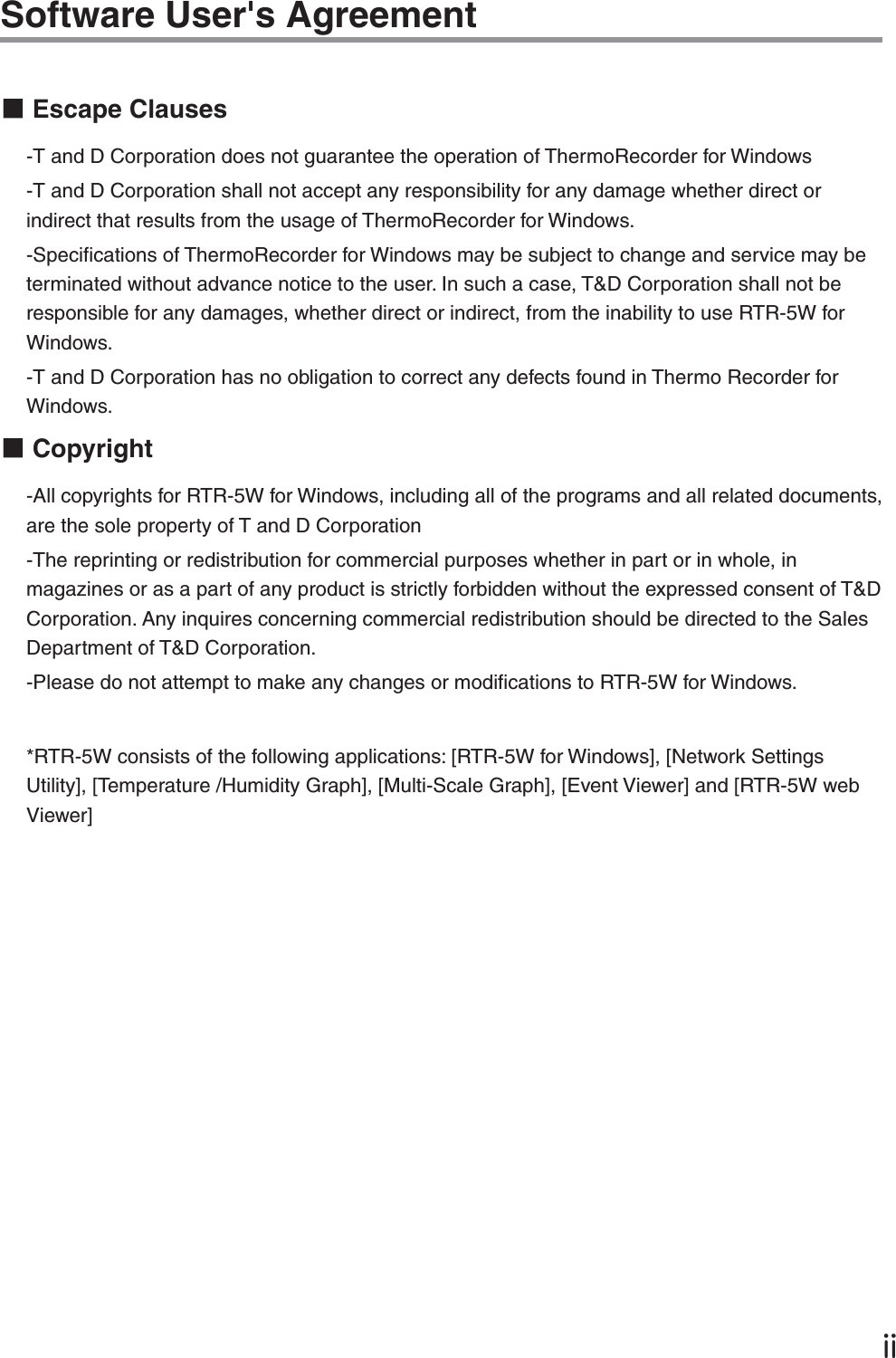 ŪŪSoftware User's Agreement ɡEscape Clauses-T and D Corporation does not guarantee the operation of ThermoRecorder for Windows-T and D Corporation shall not accept any responsibility for any damage whether direct or indirect that results from the usage of ThermoRecorder for Windows.-Speciﬁ cations of ThermoRecorder for Windows may be subject to change and service may be terminated without advance notice to the user. In such a case, T&amp;D Corporation shall not be responsible for any damages, whether direct or indirect, from the inability to use RTR-5W for Windows.-T and D Corporation has no obligation to correct any defects found in Thermo Recorder for Windows.ɡCopyright-All copyrights for RTR-5W for Windows, including all of the programs and all related documents, are the sole property of T and D Corporation-The reprinting or redistribution for commercial purposes whether in part or in whole, in magazines or as a part of any product is strictly forbidden without the expressed consent of T&amp;D Corporation. Any inquires concerning commercial redistribution should be directed to the Sales Department of T&amp;D Corporation.-Please do not attempt to make any changes or modiﬁ cations to RTR-5W for Windows.*RTR-5W consists of the following applications: [RTR-5W for Windows], [Network Settings Utility], [Temperature /Humidity Graph], [Multi-Scale Graph], [Event Viewer] and [RTR-5W web Viewer] 