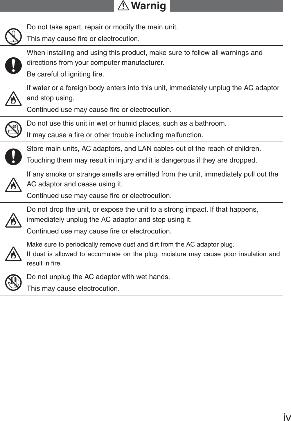 Ūŷ!WarnigDo not take apart, repair or modify the main unit. This may cause ﬁ re or electrocution.When installing and using this product, make sure to follow all warnings and directions from your computer manufacturer. Be careful of igniting ﬁ re.If water or a foreign body enters into this unit, immediately unplug the AC adaptor and stop using.Continued use may cause ﬁ re or electrocution.Do not use this unit in wet or humid places, such as a bathroom.It may cause a ﬁ re or other trouble including malfunction.Store main units, AC adaptors, and LAN cables out of the reach of children.Touching them may result in injury and it is dangerous if they are dropped.  If any smoke or strange smells are emitted from the unit, immediately pull out the AC adaptor and cease using it.Continued use may cause ﬁ re or electrocution.Do not drop the unit, or expose the unit to a strong impact. If that happens, immediately unplug the AC adaptor and stop using it.Continued use may cause ﬁ re or electrocution.Make sure to periodically remove dust and dirt from the AC adaptor plug.If dust is allowed to accumulate on the plug, moisture may cause poor insulation and result in ﬁ re.Do not unplug the AC adaptor with wet hands.This may cause electrocution.