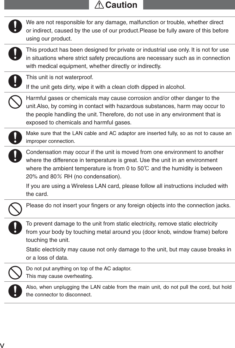 ŷWe are not responsible for any damage, malfunction or trouble, whether direct or indirect, caused by the use of our product.Please be fully aware of this before using our product.This product has been designed for private or industrial use only. It is not for use in situations where strict safety precautions are necessary such as in connection with medical equipment, whether directly or indirectly.This unit is not waterproof.If the unit gets dirty, wipe it with a clean cloth dipped in alcohol.Harmful gases or chemicals may cause corrosion and/or other danger to the unit.Also, by coming in contact with hazardous substances, harm may occur to the people handling the unit. Therefore, do not use in any environment that is exposed to chemicals and harmful gases. Make sure that the LAN cable and AC adaptor are inserted fully, so as not to cause an improper connection.Condensation may occur if the unit is moved from one environment to another where the difference in temperature is great. Use the unit in an environment where the ambient temperature is from 0 to 50Ɏ and the humidity is between 20% and 80ɓ RH (no condensation).If you are using a Wireless LAN card, please follow all instructions included with the card. Please do not insert your ﬁ ngers or any foreign objects into the connection jacks.To prevent damage to the unit from static electricity, remove static electricity from your body by touching metal around you (door knob, window frame) before touching the unit.Static electricity may cause not only damage to the unit, but may cause breaks in or a loss of data.Do not put anything on top of the AC adaptor. This may cause overheating.Also, when unplugging the LAN cable from the main unit, do not pull the cord, but hold the connector to disconnect. !Caution