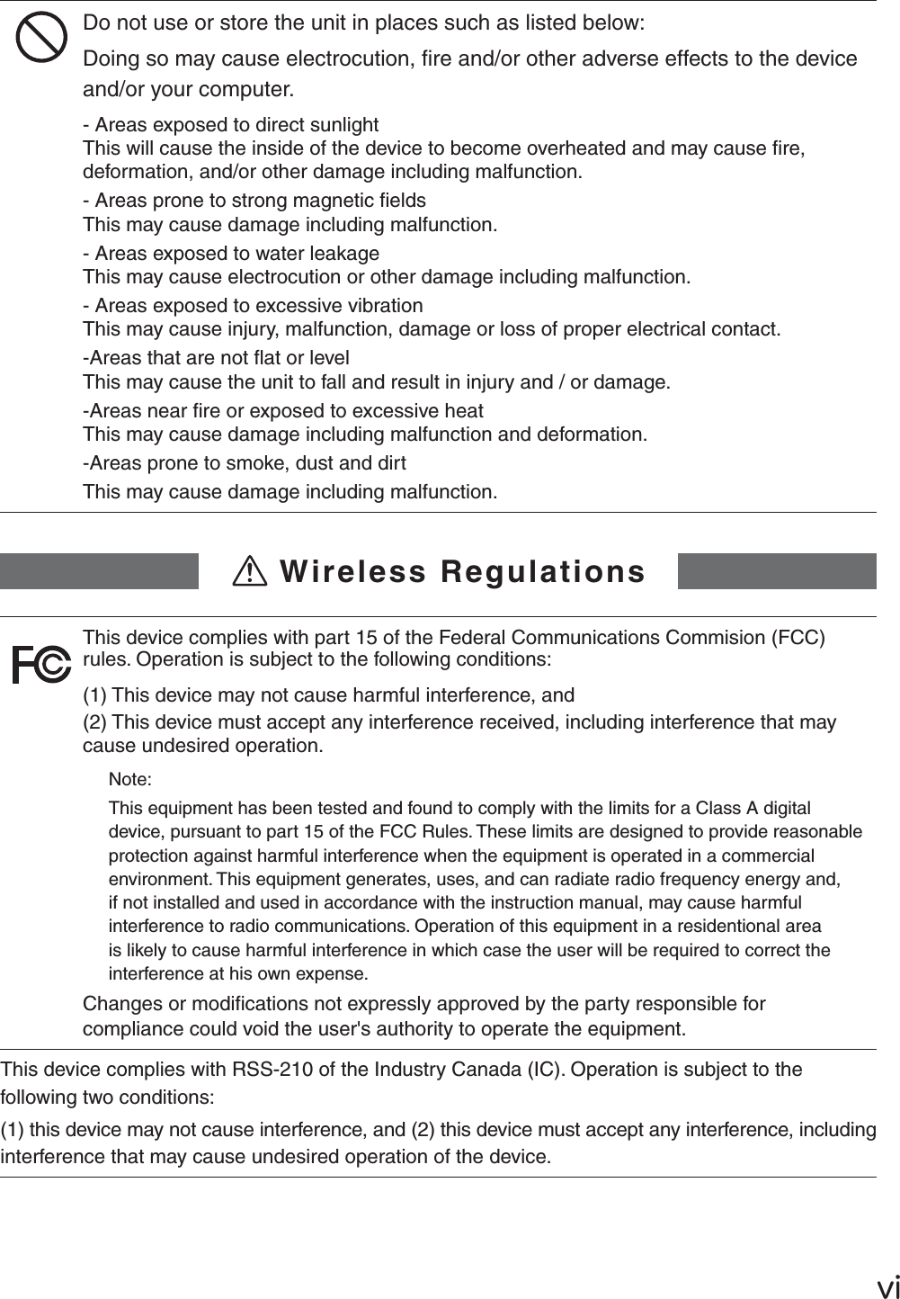 ŷŪDo not use or store the unit in places such as listed below:Doing so may cause electrocution, ﬁ re and/or other adverse effects to the device and/or your computer.- Areas exposed to direct sunlightThis will cause the inside of the device to become overheated and may cause ﬁ re, deformation, and/or other damage including malfunction.- Areas prone to strong magnetic ﬁ eldsThis may cause damage including malfunction.- Areas exposed to water leakageThis may cause electrocution or other damage including malfunction.- Areas exposed to excessive vibrationThis may cause injury, malfunction, damage or loss of proper electrical contact.-Areas that are not ﬂ at or level This may cause the unit to fall and result in injury and / or damage. -Areas near ﬁ re or exposed to excessive heatThis may cause damage including malfunction and deformation.-Areas prone to smoke, dust and dirtThis may cause damage including malfunction.!Wireless RegulationsThis device complies with part 15 of the Federal Communications Commision (FCC) rules. Operation is subject to the following conditions: (1) This device may not cause harmful interference, and(2) This device must accept any interference received, including interference that may cause undesired operation.Note:This equipment has been tested and found to comply with the limits for a Class A digital device, pursuant to part 15 of the FCC Rules. These limits are designed to provide reasonable protection against harmful interference when the equipment is operated in a commercial environment. This equipment generates, uses, and can radiate radio frequency energy and, if not installed and used in accordance with the instruction manual, may cause harmful interference to radio communications. Operation of this equipment in a residentional area is likely to cause harmful interference in which case the user will be required to correct the interference at his own expense.Changes or modiﬁ cations not expressly approved by the party responsible for compliance could void the user's authority to operate the equipment.This device complies with RSS-210 of the Industry Canada (IC). Operation is subject to the following two conditions: (1) this device may not cause interference, and (2) this device must accept any interference, including interference that may cause undesired operation of the device.