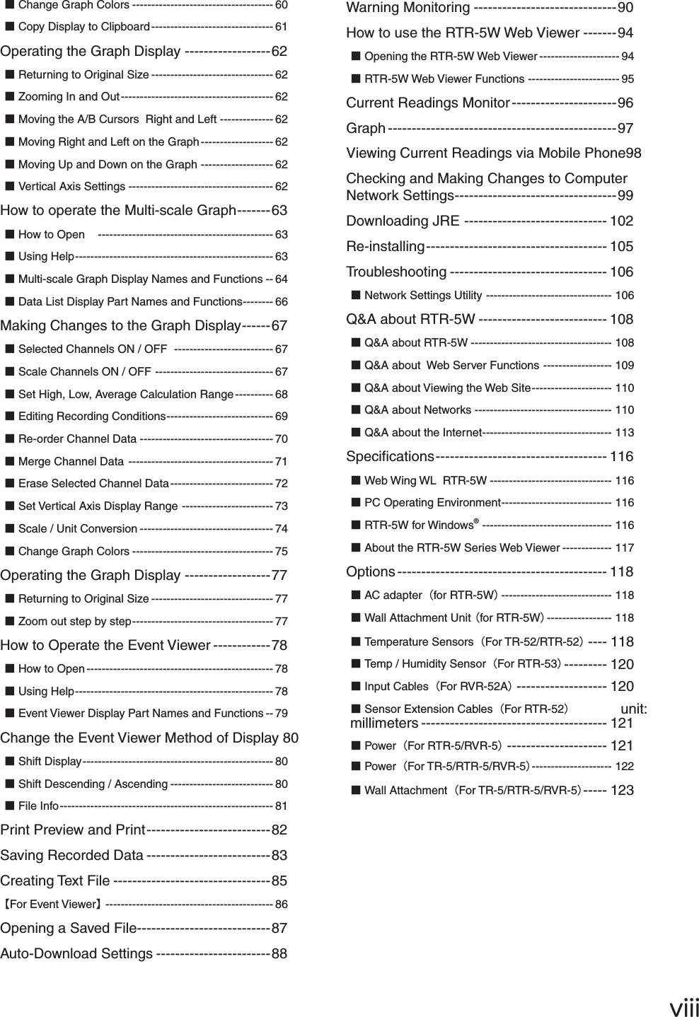 ŷŪŪŪɡChange Graph Colors ------------------------------------- 60ɡCopy Display to Clipboard -------------------------------- 61Operating the Graph Display ------------------62ɡReturning to Original Size -------------------------------- 62ɡZooming In and Out ---------------------------------------- 62ɡMoving the A/B Cursors  Right and Left -------------- 62ɡMoving Right and Left on the Graph ------------------- 62ɡMoving Up and Down on the Graph ------------------- 62ɡVertical Axis Settings -------------------------------------- 62How to operate the Multi-scale Graph -------63ɡHow to Openȁ ---------------------------------------------- 63ɡUsing Help ---------------------------------------------------- 63ɡMulti-scale Graph Display Names and Functions -- 64ɡData List Display Part Names and Functions -------- 66Making Changes to the Graph Display ------67ɡSelected Channels ON / OFF  -------------------------- 67ɡScale Channels ON / OFF  ------------------------------- 67ɡSet High, Low, Average Calculation Range ---------- 68ɡEditing Recording Conditions ---------------------------- 69ɡRe-order Channel Data ----------------------------------- 70ɡMerge Channel Data  -------------------------------------- 71ɡErase Selected Channel Data --------------------------- 72ɡSet Vertical Axis Display Range ------------------------ 73ɡScale / Unit Conversion ----------------------------------- 74ɡChange Graph Colors ------------------------------------- 75Operating the Graph Display ------------------77ɡReturning to Original Size -------------------------------- 77ɡZoom out step by step ------------------------------------- 77How to Operate the Event Viewer ------------78ɡHow to Open ------------------------------------------------- 78ɡUsing Help ---------------------------------------------------- 78ɡEvent Viewer Display Part Names and Functions -- 79Change the Event Viewer Method of Display  80ɡShift Display -------------------------------------------------- 80ɡShift Descending / Ascending --------------------------- 80ɡFile Info -------------------------------------------------------- 81Print Preview and Print --------------------------82Saving Recorded Data --------------------------83Creating Text File ---------------------------------85ȺFor Event ViewerȻ -------------------------------------------- 86Opening a Saved File ----------------------------87Auto-Download Settings ------------------------88Warning Monitoring ------------------------------90How to use the RTR-5W Web Viewer -------94ɡOpening the RTR-5W Web Viewer --------------------- 94ɡRTR-5W Web Viewer Functions ------------------------ 95Current Readings Monitor ----------------------96Graph ------------------------------------------------97Viewing Current Readings via Mobile Phone 98Checking and Making Changes to Computer Network Settings ----------------------------------99Downloading JRE ------------------------------ 102Re-installing -------------------------------------- 105Troubleshooting --------------------------------- 106ɡNetwork Settings Utility --------------------------------- 106Q&amp;A about RTR-5W --------------------------- 108ɡQ&amp;A about RTR-5W ------------------------------------- 108ɡQ&amp;A about  Web Server Functions ------------------ 109ɡQ&amp;A about Viewing the Web Site --------------------- 110ɡQ&amp;A about Networks ------------------------------------ 110ɡQ&amp;A about the Internet ---------------------------------- 113Speciﬁ cations ------------------------------------ 116ɡWeb Wing WL  RTR-5W -------------------------------- 116ɡPC Operating Environment ----------------------------- 116ɡRTR-5W for Windows&reg; ---------------------------------- 116ɡAbout the RTR-5W Series Web Viewer ------------- 117Options -------------------------------------------- 118ɡAC adapterȪfor RTR-5Wȫ ----------------------------- 118ɡWall Attachment Unit Ȫfor RTR-5Wȫ ----------------- 118ɡTemperature SensorsȪFor TR-52/RTR-52ȫ ---- 118ɡTemp / Humidity SensorȪFor RTR-53ȫ --------- 120ɡInput CablesȪFor RVR-52Aȫ ------------------- 120ɡSensor Extension CablesȪFor RTR-52ȫ                unit: millimeters --------------------------------------- 121ɡPowerȪFor RTR-5/RVR-5ȫ --------------------- 121ɡPowerȪFor TR-5/RTR-5/RVR-5ȫ --------------------- 122ɡWall AttachmentȪFor TR-5/RTR-5/RVR-5ȫ ----- 123