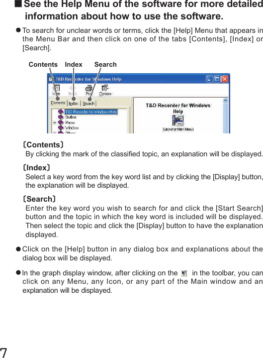 7〔Contents〕By clicking the mark of the classied topic, an explanation will be displayed.〔Index〕Select a key word from the key word list and by clicking the [Display] button, the explanation will be displayed.〔Search〕Enter the key word you wish to search for and click the [Start Search] button and the topic in which the key word is included will be displayed. Then select the topic and click the [Display] button to have the explanation displayed.●Click on the [Help] button in any dialog box and explanations about the dialog box will be displayed.●In the graph display window, after clicking on the   in the toolbar, you can click on any Menu, any Icon, or any part of the Main window and an explanation will be displayed.■See the Help Menu of the software for more detailed information about how to use the software.●To search for unclear words or terms, click the [Help] Menu that appears in the Menu Bar and then click on one of the tabs [Contents], [Index] or [Search].Contents Index Search