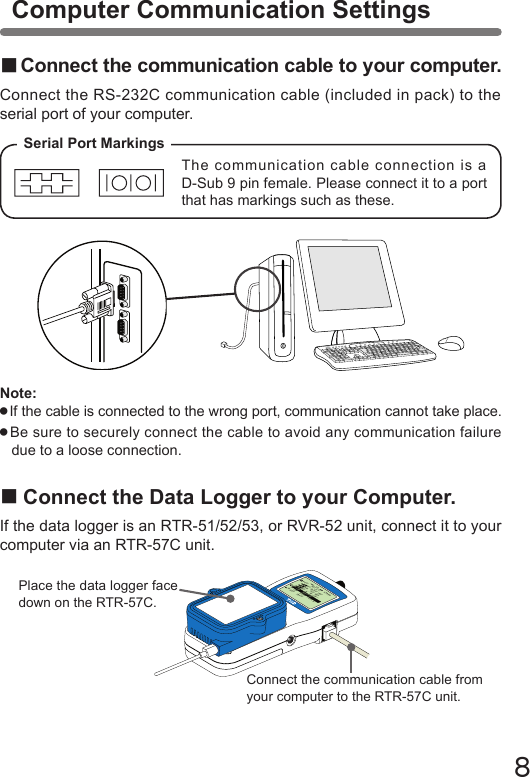 8■Connect the communication cable to your computer.Connect the RS-232C communication cable (included in pack) to the serial port of your computer.■Connect the Data Logger to your Computer.If the data logger is an RTR-51/52/53, or RVR-52 unit, connect it to your computer via an RTR-57C unit.Serial Port MarkingsThe communication cable connection is a D-Sub 9 pin female. Please connect it to a port that has markings such as these.メイン&emsp;メニュー WL データスイアゲ WL コキ&emsp;ケンサク WL オンド&emsp;モニターデータ&emsp;スイアゲデータ&emsp;ソウサ・リストキロク&emsp;カイシConnect the communication cable from your computer to the RTR-57C unit.Place the data logger face down on the RTR-57C.Note: ●If the cable is connected to the wrong port, communication cannot take place. ●Be sure to securely connect the cable to avoid any communication failure due to a loose connection.Computer Communication Settings