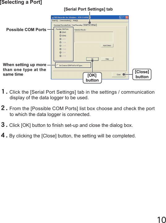 10[Selecting a Port]１.Click the [Serial Port Settings] tab in the settings / communication display of the data logger to be used.２.From the [Possible COM Ports] list box choose and check the port to which the data logger is connected.３.Click [OK] button to nish set-up and close the dialog box.４.By clicking the [Close] button, the setting will be completed.[Serial Port Settings] tab[OK]button[Close]buttonWhen setting up more than one type at the same timePossible COM Ports