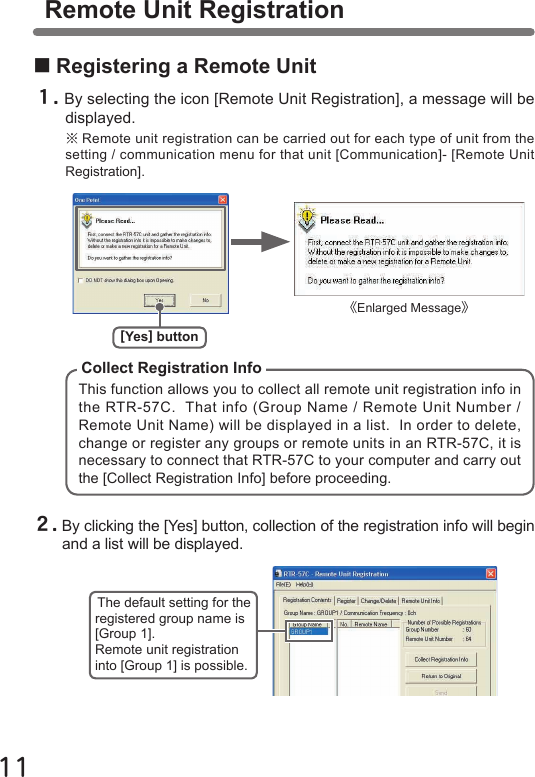 11■Registering a Remote Unit１.By selecting the icon [Remote Unit Registration], a message will be displayed.※Remote unit registration can be carried out for each type of unit from the setting / communication menu for that unit [Communication]- [Remote Unit Registration].This function allows you to collect all remote unit registration info in the RTR-57C.  That info (Group Name / Remote Unit Number / Remote Unit Name) will be displayed in a list.  In order to delete, change or register any groups or remote units in an RTR-57C, it is necessary to connect that RTR-57C to your computer and carry out the [Collect Registration Info] before proceeding.Collect Registration InfoRemote Unit Registration２.By clicking the [Yes] button, collection of the registration info will begin and a list will be displayed.[Yes] button《Enlarged Message》The default setting for the registered group name is [Group 1].Remote unit registration into [Group 1] is possible.