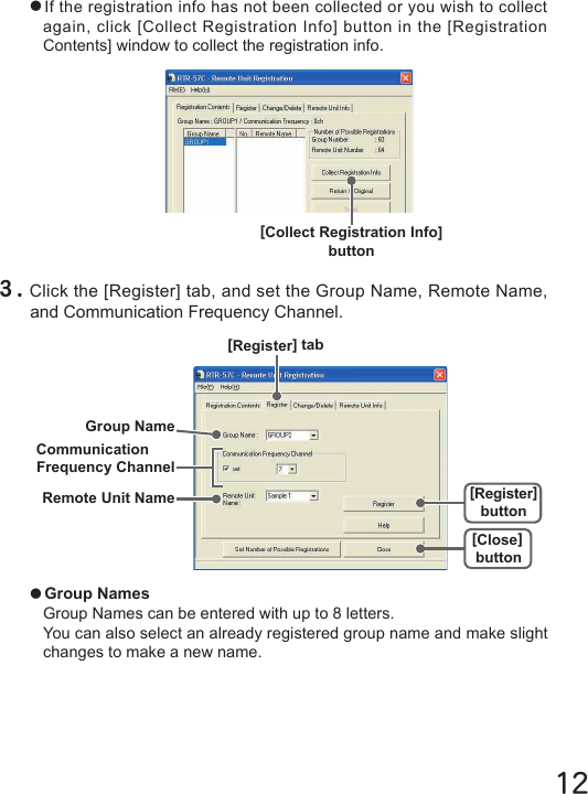 12●Group NamesGroup Names can be entered with up to 8 letters.You can also select an already registered group name and make slight changes to make a new name.●If the registration info has not been collected or you wish to collect again, click [Collect Registration Info] button in the [Registration Contents] window to collect the registration info.[Collect Registration Info] button３.Click the [Register] tab, and set the Group Name, Remote Name, and Communication Frequency Channel.[Register] tab[Close]button[Register]buttonRemote Unit NameGroup NameCommunicationFrequency Channel