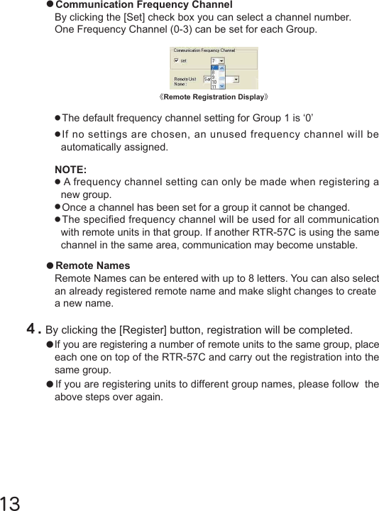 13●Remote NamesRemote Names can be entered with up to 8 letters. You can also select an already registered remote name and make slight changes to create a new name.●Communication Frequency ChannelBy clicking the [Set] check box you can select a channel number.One Frequency Channel (0-3) can be set for each Group.●The default frequency channel setting for Group 1 is &lsquo;0&rsquo;●If no settings are chosen, an unused frequency channel will be automatically assigned.NOTE:●A frequency channel setting can only be made when registering a new group.●Once a channel has been set for a group it cannot be changed.●The specied frequency channel will be used for all communication with remote units in that group. If another RTR-57C is using the same channel in the same area, communication may become unstable.４.By clicking the [Register] button, registration will be completed. ●If you are registering a number of remote units to the same group, place each one on top of the RTR-57C and carry out the registration into the same group.●If you are registering units to different group names, please follow  the above steps over again.《Remote Registration Display》