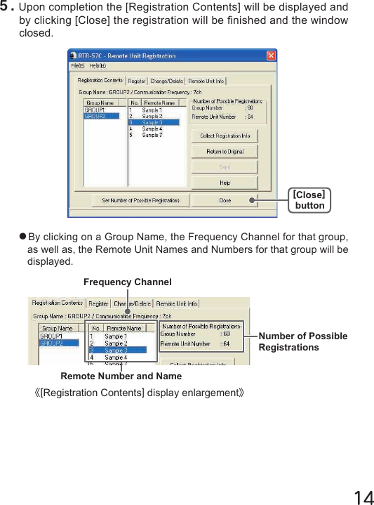 14●By clicking on a Group Name, the Frequency Channel for that group, as well as, the Remote Unit Names and Numbers for that group will be displayed.５.Upon completion the [Registration Contents] will be displayed and by clicking [Close] the registration will be nished and the window closed.《[Registration Contents] display enlargement》Frequency ChannelNumber of Possible RegistrationsRemote Number and Name[Close]button